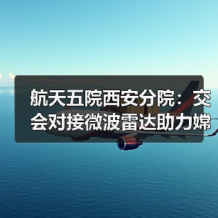 航天五院西安分院:交会对接微波雷达助力嫦娥六号“穿针引线”(图1) 航天五院西安分院:交会对接微波雷达助力嫦娥六号“穿针引线”(图1)